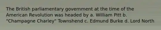 The British parliamentary government at the time of the American Revolution was headed by a. William Pitt b. "Champagne Charley" Townshend c. Edmund Burke d. Lord North