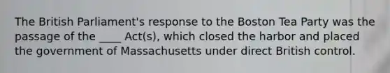 The British Parliament's response to the Boston Tea Party was the passage of the ____ Act(s), which closed the harbor and placed the government of Massachusetts under direct British control.