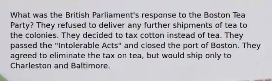 What was the British Parliament's response to the Boston Tea Party? They refused to deliver any further shipments of tea to the colonies. They decided to tax cotton instead of tea. They passed the "Intolerable Acts" and closed the port of Boston. They agreed to eliminate the tax on tea, but would ship only to Charleston and Baltimore.