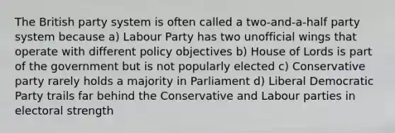 The British party system is often called a two-and-a-half party system because a) Labour Party has two unofficial wings that operate with different policy objectives b) House of Lords is part of the government but is not popularly elected c) Conservative party rarely holds a majority in Parliament d) Liberal Democratic Party trails far behind the Conservative and Labour parties in electoral strength