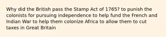 Why did the British pass the Stamp Act of 1765? to punish the colonists for pursuing independence to help fund the French and Indian War to help them colonize Africa to allow them to cut taxes in Great Britain