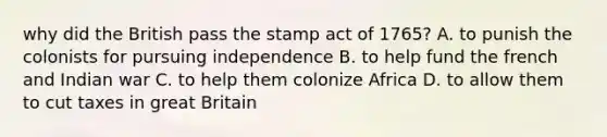 why did the British pass the stamp act of 1765? A. to punish the colonists for pursuing independence B. to help fund the french and Indian war C. to help them colonize Africa D. to allow them to cut taxes in great Britain