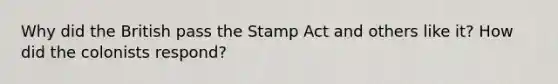 Why did the British pass the Stamp Act and others like it? How did the colonists respond?