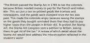 "The British passed the Stamp Act in 1765 to tax the colonists because Britain needed money to pay for the French and Indian War. This act put a tax on printed goods like licenses and newspapers, and the goods were stamped once the tax was paid. This made the colonists angry because seeing the stamps on the goods they bought reminded them that they had to pay higher taxes than the people in Britain did. To protest the Stamp Act, the Stamp Act Congress sent a petition to Britain, asking them to get rid of the tax." A review of which detail about the Stamp Act would best address the misconception reflected in the student's work?