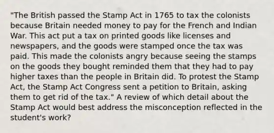 "The British passed the Stamp Act in 1765 to tax the colonists because Britain needed money to pay for the French and Indian War. This act put a tax on printed goods like licenses and newspapers, and the goods were stamped once the tax was paid. This made the colonists angry because seeing the stamps on the goods they bought reminded them that they had to pay higher taxes than the people in Britain did. To protest the Stamp Act, the Stamp Act Congress sent a petition to Britain, asking them to get rid of the tax." A review of which detail about the Stamp Act would best address the misconception reflected in the student's work?