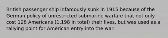 British passenger ship infamously sunk in 1915 because of the German policy of unrestricted submarine warfare that not only cost 128 Americans (1,198 in total) their lives, but was used as a rallying point for American entry into the war: