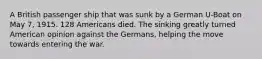 A British passenger ship that was sunk by a German U-Boat on May 7, 1915. 128 Americans died. The sinking greatly turned American opinion against the Germans, helping the move towards entering the war.