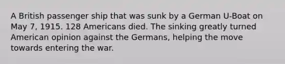 A British passenger ship that was sunk by a German U-Boat on May 7, 1915. 128 Americans died. The sinking greatly turned American opinion against the Germans, helping the move towards entering the war.