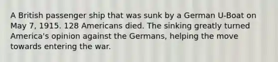 A British passenger ship that was sunk by a German U-Boat on May 7, 1915. 128 Americans died. The sinking greatly turned America's opinion against the Germans, helping the move towards entering the war.