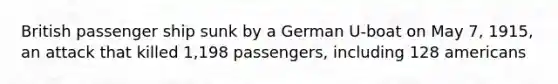 British passenger ship sunk by a German U-boat on May 7, 1915, an attack that killed 1,198 passengers, including 128 americans