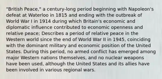 "British Peace," a century-long period beginning with Napoleon's defeat at Waterloo in 1815 and ending with the outbreak of World War I in 1914 during which Britain's economic and diplomatic influence contributed to economic openness and relative peace; Describes a period of relative peace in the Western world since the end of World War II in 1945, coinciding with the dominant military and economic position of the United States. During this period, no armed conflict has emerged among major Western nations themselves, and no nuclear weapons have been used, although the United States and its allies have been involved in various regional wars.