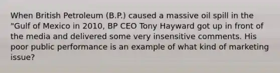 When British Petroleum (B.P.) caused a massive oil spill in the "Gulf of Mexico in 2010, BP CEO Tony Hayward got up in front of the media and delivered some very insensitive comments. His poor public performance is an example of what kind of marketing issue?