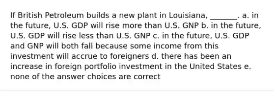 If British Petroleum builds a new plant in Louisiana, _______. a. in the future, U.S. GDP will rise more than U.S. GNP b. in the future, U.S. GDP will rise less than U.S. GNP c. in the future, U.S. GDP and GNP will both fall because some income from this investment will accrue to foreigners d. there has been an increase in foreign portfolio investment in the United States e. none of the answer choices are correct