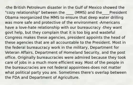 -the British Petroleum disaster in the Gulf of Mexico showed the "cozy relationship" between the ____ (MMS) and the____President Obama reorganized the MMS to ensure that deep water drilling was more safe and protective of the environment -Americans have a love-hate relationship with our bureaucracy -they want govt help, but they complain that it is too big and wasteful Congress makes these agencies, president appoints the head of these agencies that are all accountable to the President. Most in the federal bureaucracy work in the military, Department for Veteran Affairs, Department of Homeland Security, and the post office. Originally bureaucracies were admired because they took care of jobs in a much more efficient way. Most of the people in the bureaucracies are not federal appointees-does not matter what political party you are. Sometimes there's overlap between the FDA and Department of Agriculture.