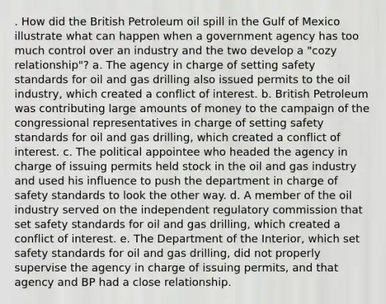 . How did the British Petroleum oil spill in the Gulf of Mexico illustrate what can happen when a government agency has too much control over an industry and the two develop a "cozy relationship"? a. The agency in charge of setting safety standards for oil and gas drilling also issued permits to the oil industry, which created a conflict of interest. b. British Petroleum was contributing large amounts of money to the campaign of the congressional representatives in charge of setting safety standards for oil and gas drilling, which created a conflict of interest. c. The political appointee who headed the agency in charge of issuing permits held stock in the oil and gas industry and used his influence to push the department in charge of safety standards to look the other way. d. A member of the oil industry served on the independent regulatory commission that set safety standards for oil and gas drilling, which created a conflict of interest. e. The Department of the Interior, which set safety standards for oil and gas drilling, did not properly supervise the agency in charge of issuing permits, and that agency and BP had a close relationship.