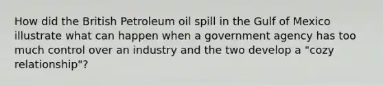 How did the British Petroleum oil spill in the Gulf of Mexico illustrate what can happen when a government agency has too much control over an industry and the two develop a "cozy relationship"?