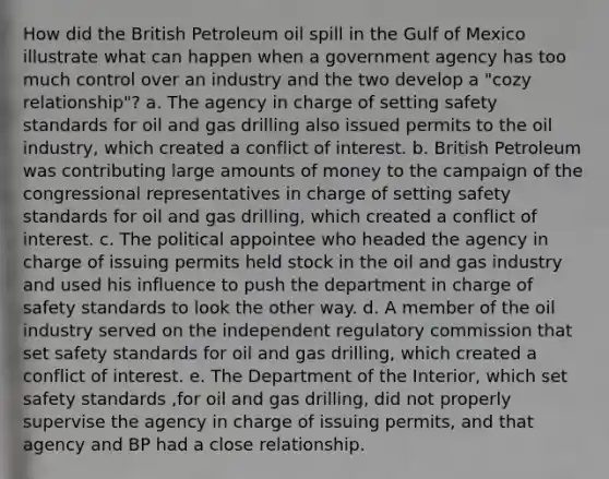 How did the British Petroleum oil spill in the Gulf of Mexico illustrate what can happen when a government agency has too much control over an industry and the two develop a "cozy relationship"? a. The agency in charge of setting safety standards for oil and gas drilling also issued permits to the oil industry, which created a conflict of interest. b. British Petroleum was contributing large amounts of money to the campaign of the congressional representatives in charge of setting safety standards for oil and gas drilling, which created a conflict of interest. c. The political appointee who headed the agency in charge of issuing permits held stock in the oil and gas industry and used his influence to push the department in charge of safety standards to look the other way. d. A member of the oil industry served on the independent regulatory commission that set safety standards for oil and gas drilling, which created a conflict of interest. e. The Department of the Interior, which set safety standards ,for oil and gas drilling, did not properly supervise the agency in charge of issuing permits, and that agency and BP had a close relationship.