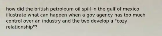 how did the british petroleum oil spill in the gulf of mexico illustrate what can happen when a gov agency has too much control over an industry and the two develop a "cozy relationship"?