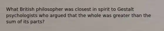 What British philosopher was closest in spirit to Gestalt psychologists who argued that the whole was greater than the sum of its parts?
