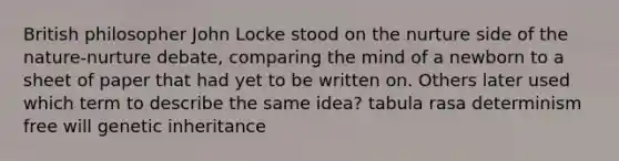 British philosopher John Locke stood on the nurture side of the nature-nurture debate, comparing the mind of a newborn to a sheet of paper that had yet to be written on. Others later used which term to describe the same idea? tabula rasa determinism free will genetic inheritance