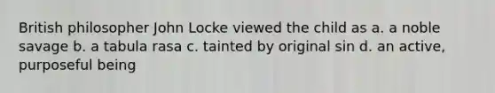 British philosopher John Locke viewed the child as a. a noble savage b. a tabula rasa c. tainted by original sin d. an active, purposeful being
