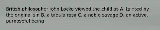 British philosopher John Locke viewed the child as A. tainted by the original sin B. a tabula rasa C. a noble savage D. an active, purposeful being