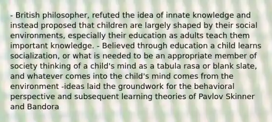 - British philosopher, refuted the idea of innate knowledge and instead proposed that children are largely shaped by their social environments, especially their education as adults teach them important knowledge. - Believed through education a child learns socialization, or what is needed to be an appropriate member of society thinking of a child's mind as a tabula rasa or blank slate, and whatever comes into the child's mind comes from the environment -ideas laid the groundwork for the behavioral perspective and subsequent learning theories of Pavlov Skinner and Bandora