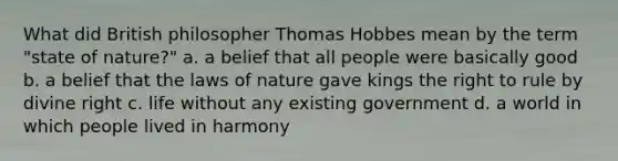 What did British philosopher Thomas Hobbes mean by the term "state of nature?" a. a belief that all people were basically good b. a belief that the laws of nature gave kings the right to rule by divine right c. life without any existing government d. a world in which people lived in harmony