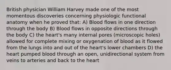 British physician William Harvey made one of the most momentous discoveries concerning physiologic functional anatomy when he proved that: A) Blood flows in one direction through the body B) Blood flows in opposite directions through the body C) the heart's many internal pores (microscopic holes) allowed for complete mixing or oxygenation of blood as it flowed from the lungs into and out of the heart's lower chambers D) the heart pumped blood through an open, unidirectional system from veins to arteries and back to the heart