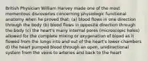 British Physician William Harvey made one of the most momentous discoveries concerning physiologic functional anatomy when he proved that: (a) blood flows in one direction through the body (b) blood flows in opposite direction through the body (c) the heart's many internal pores (microscopic holes) allowed for the complete mixing or oxygenation of blood as it flowed from the lungs into and out of the heart's lower chambers d) the heart pumped blood through an open, unidirectional system from the veins to arteries and back to the heart