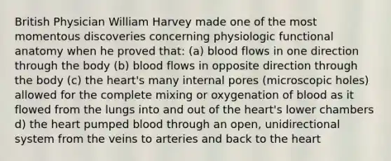 British Physician William Harvey made one of the most momentous discoveries concerning physiologic functional anatomy when he proved that: (a) blood flows in one direction through the body (b) blood flows in opposite direction through the body (c) the heart's many internal pores (microscopic holes) allowed for the complete mixing or oxygenation of blood as it flowed from the lungs into and out of the heart's lower chambers d) the heart pumped blood through an open, unidirectional system from the veins to arteries and back to the heart