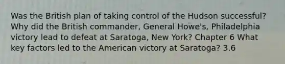 Was the British plan of taking control of the Hudson successful? Why did the British commander, General Howe's, Philadelphia victory lead to defeat at Saratoga, New York? Chapter 6 What key factors led to the American victory at Saratoga? 3.6