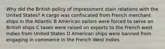 Why did the British policy of impressment stain relations with the United States? A cargo was confiscated from French merchant ships in the Atlantic B American sailors were forced to serve on British ships C taxes were raised on exports to the French west Indies from United States D American ships were banned from engaging in commerce in the French West Indies