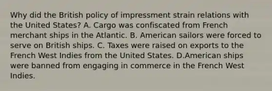 Why did the British policy of impressment strain relations with the United States? A. Cargo was confiscated from French merchant ships in the Atlantic. B. American sailors were forced to serve on British ships. C. Taxes were raised on exports to the French West Indies from the United States. D.American ships were banned from engaging in commerce in the French West Indies.