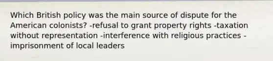 Which British policy was the main source of dispute for the American colonists? -refusal to grant property rights -taxation without representation -interference with religious practices -imprisonment of local leaders