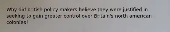 Why did british policy makers believe they were justified in seeking to gain greater control over Britain's north american colonies?