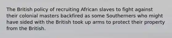 The British policy of recruiting African slaves to fight against their colonial masters backfired as some Southerners who might have sided with the British took up arms to protect their property from the British.