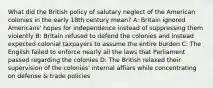 What did the British policy of salutary neglect of the American colonies in the early 18th century mean? A: Britain ignored Americans' hopes for independence instead of suppressing them violently B: Britain refused to defend the colonies and instead expected colonial taxpayers to assume the entire burden C: The English failed to enforce nearly all the laws that Parliament passed regarding the colonies D: The British relaxed their supervision of the colonies' internal affiars while concentrating on defense & trade policies