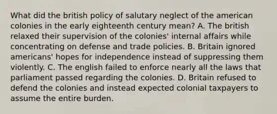 What did the british policy of salutary neglect of the american colonies in the early eighteenth century mean? A. The british relaxed their supervision of the colonies' internal affairs while concentrating on defense and trade policies. B. Britain ignored americans' hopes for independence instead of suppressing them violently. C. The english failed to enforce nearly all the laws that parliament passed regarding the colonies. D. Britain refused to defend the colonies and instead expected colonial taxpayers to assume the entire burden.