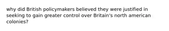 why did British policymakers believed they were justified in seeking to gain greater control over Britain's north american colonies?