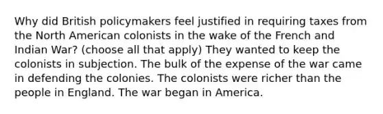 Why did British policymakers feel justified in requiring taxes from the North American colonists in the wake of the French and Indian War? (choose all that apply) They wanted to keep the colonists in subjection. The bulk of the expense of the war came in defending the colonies. The colonists were richer than the people in England. The war began in America.