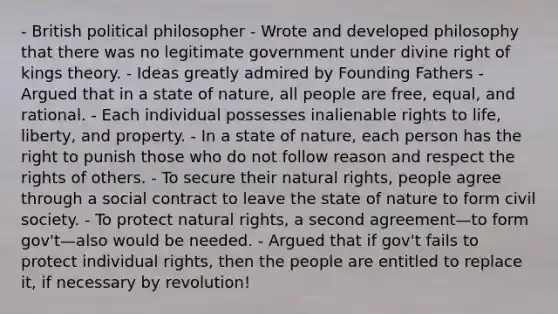 - British political philosopher - Wrote and developed philosophy that there was no legitimate government under divine right of kings theory. - Ideas greatly admired by Founding Fathers - Argued that in a state of nature, all people are free, equal, and rational. - Each individual possesses inalienable rights to life, liberty, and property. - In a state of nature, each person has the right to punish those who do not follow reason and respect the rights of others. - To secure their natural rights, people agree through a social contract to leave the state of nature to form civil society. - To protect natural rights, a second agreement—to form gov't—also would be needed. - Argued that if gov't fails to protect individual rights, then the people are entitled to replace it, if necessary by revolution!