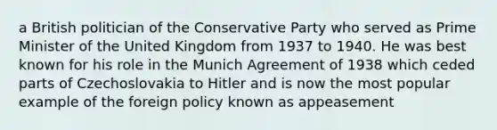 a British politician of the Conservative Party who served as Prime Minister of the United Kingdom from 1937 to 1940. He was best known for his role in the Munich Agreement of 1938 which ceded parts of Czechoslovakia to Hitler and is now the most popular example of the foreign policy known as appeasement