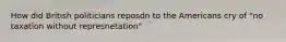 How did British politicians reposdn to the Americans cry of "no taxation without represnetation"