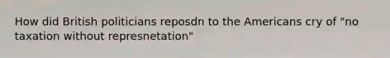 How did British politicians reposdn to the Americans cry of "no taxation without represnetation"