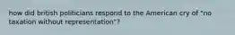 how did british politicians respond to the American cry of "no taxation without representation"?