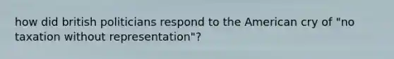 how did british politicians respond to the American cry of "no taxation without representation"?