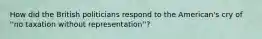 How did the British politicians respond to the American's cry of ''no taxation without representation''?