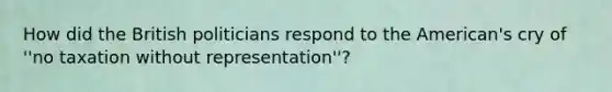 How did the British politicians respond to the American's cry of ''no taxation without representation''?