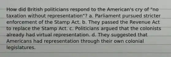 How did British politicians respond to the American's cry of "no taxation without representation"? a. Parliament pursued stricter enforcement of the Stamp Act. b. They passed the Revenue Act to replace the Stamp Act. c. Politicians argued that the colonists already had virtual representation. d. They suggested that Americans had representation through their own colonial legislatures.